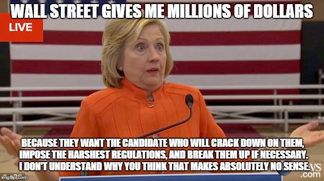 Hillary Clinton Fail | WALL STREET GIVES ME MILLIONS OF DOLLARS; BECAUSE THEY WANT THE CANDIDATE WHO WILL CRACK DOWN ON THEM, IMPOSE THE HARSHEST REGULATIONS, AND BREAK THEM UP IF NECESSARY.  I DON'T UNDERSTAND WHY YOU THINK THAT MAKES ABSOLUTELY NO SENSE. | image tagged in hillary clinton fail | made w/ Imgflip meme maker