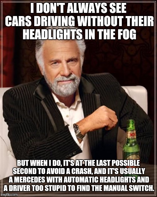 The Most Interesting Man In The World Meme | I DON'T ALWAYS SEE CARS DRIVING WITHOUT THEIR HEADLIGHTS IN THE FOG; BUT WHEN I DO, IT'S AT THE LAST POSSIBLE SECOND TO AVOID A CRASH, AND IT'S USUALLY A MERCEDES WITH AUTOMATIC HEADLIGHTS AND A DRIVER TOO STUPID TO FIND THE MANUAL SWITCH. | image tagged in memes,the most interesting man in the world | made w/ Imgflip meme maker