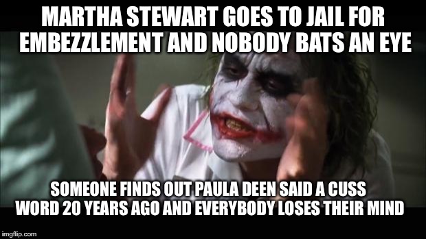 And everybody loses their minds | MARTHA STEWART GOES TO JAIL FOR EMBEZZLEMENT AND NOBODY BATS AN EYE; SOMEONE FINDS OUT PAULA DEEN SAID A CUSS WORD 20 YEARS AGO AND EVERYBODY LOSES THEIR MIND | image tagged in memes,and everybody loses their minds | made w/ Imgflip meme maker
