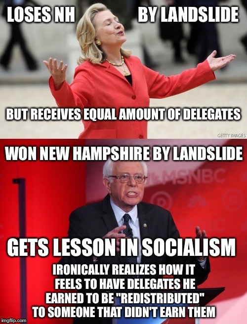 True story!  You can't make this stuff up! | LOSES NH                   BY LANDSLIDE; BUT RECEIVES EQUAL AMOUNT OF DELEGATES; WON NEW HAMPSHIRE BY LANDSLIDE; GETS LESSON IN SOCIALISM; IRONICALLY REALIZES HOW IT FEELS TO HAVE DELEGATES HE EARNED TO BE "REDISTRIBUTED" TO SOMEONE THAT DIDN'T EARN THEM | image tagged in got berned,hillary,bernie,election 2016 | made w/ Imgflip meme maker