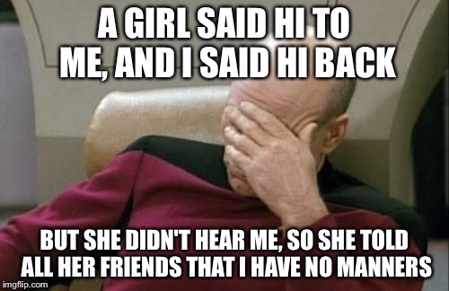 Captain Picard Facepalm | A GIRL SAID HI TO ME, AND I SAID HI BACK; BUT SHE DIDN'T HEAR ME, SO SHE TOLD ALL HER FRIENDS THAT I HAVE NO MANNERS | image tagged in memes,captain picard facepalm | made w/ Imgflip meme maker