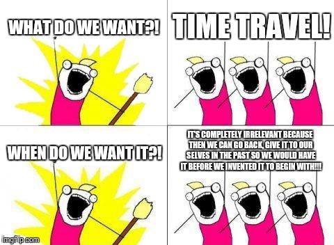 What Do We Want | WHAT DO WE WANT?! TIME TRAVEL! IT'S COMPLETELY IRRELEVANT BECAUSE THEN WE CAN GO BACK, GIVE IT TO OUR SELVES IN THE PAST SO WE WOULD HAVE IT BEFORE WE INVENTED IT TO BEGIN WITH!!! WHEN DO WE WANT IT?! | image tagged in memes,what do we want | made w/ Imgflip meme maker