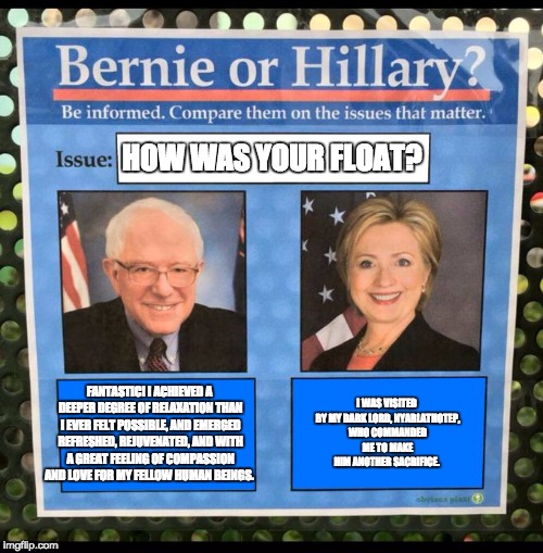 Bernie or Hillary? | HOW WAS YOUR FLOAT? FANTASTIC! I ACHIEVED A DEEPER DEGREE OF RELAXATION THAN I EVER FELT POSSIBLE, AND EMERGED REFRESHED, REJUVENATED, AND WITH A GREAT FEELING OF COMPASSION AND LOVE FOR MY FELLOW HUMAN BEINGS. I WAS VISITED BY MY DARK LORD, NYARLATHOTEP, WHO COMMANDED ME TO MAKE HIM ANOTHER SACRIFICE. | image tagged in bernie or hillary | made w/ Imgflip meme maker