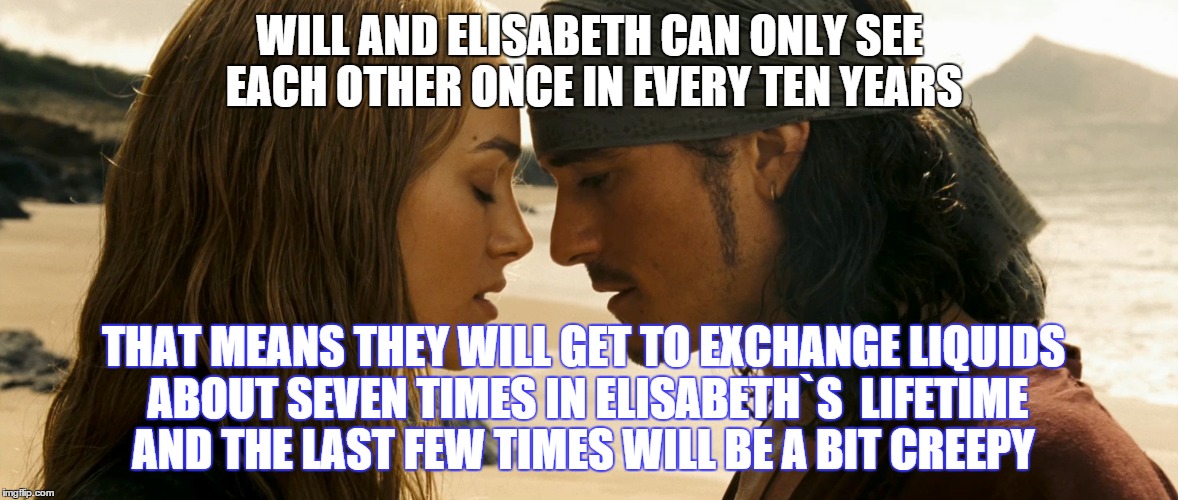 Sad romantic thought for oncoming Valentine`s day.Not all love is happy. | WILL AND ELISABETH CAN ONLY SEE EACH OTHER ONCE IN EVERY TEN YEARS; THAT MEANS THEY WILL GET TO EXCHANGE LIQUIDS ABOUT SEVEN TIMES IN ELISABETH`S  LIFETIME AND THE LAST FEW TIMES WILL BE A BIT CREEPY | image tagged in memes,pirates of the carribean,destiny,faith,love | made w/ Imgflip meme maker