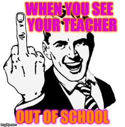 1950s Middle Finger | WHEN YOU SEE       YOUR TEACHER; OUT OF SCHOOL | image tagged in memes,1950s middle finger | made w/ Imgflip meme maker