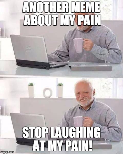 Hide the Pain Harold Meme | ANOTHER MEME ABOUT MY PAIN; STOP LAUGHING AT MY PAIN! | image tagged in memes,hide the pain harold | made w/ Imgflip meme maker