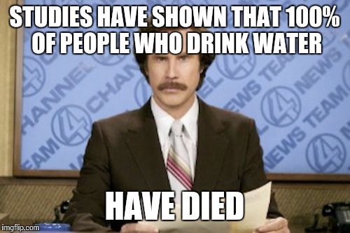 Ron Burgundy Meme | STUDIES HAVE SHOWN THAT 100% OF PEOPLE WHO DRINK WATER; HAVE DIED | image tagged in memes,ron burgundy | made w/ Imgflip meme maker