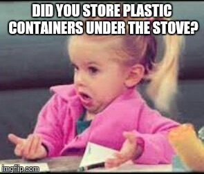 Dumb Apartment Neighbors  | DID YOU STORE PLASTIC CONTAINERS UNDER THE STOVE? | image tagged in girl says | made w/ Imgflip meme maker