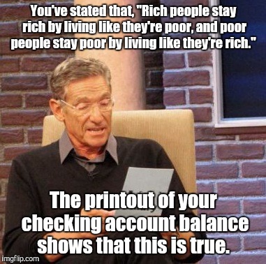 Maury Lie Detector Meme | You've stated that, "Rich people stay rich by living like they're poor, and poor people stay poor by living like they're rich."; The printout of your checking account balance shows that this is true. | image tagged in memes,maury lie detector | made w/ Imgflip meme maker