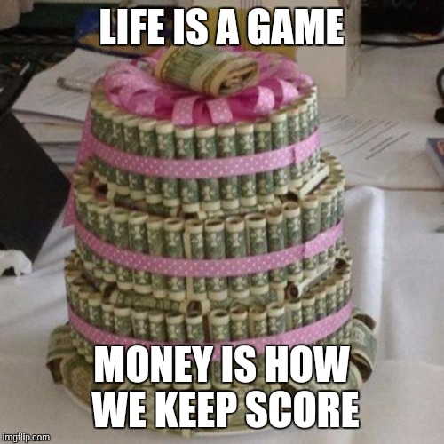 Money cake lets eat  | LIFE IS A GAME; MONEY IS HOW WE KEEP SCORE | image tagged in money cake lets eat | made w/ Imgflip meme maker