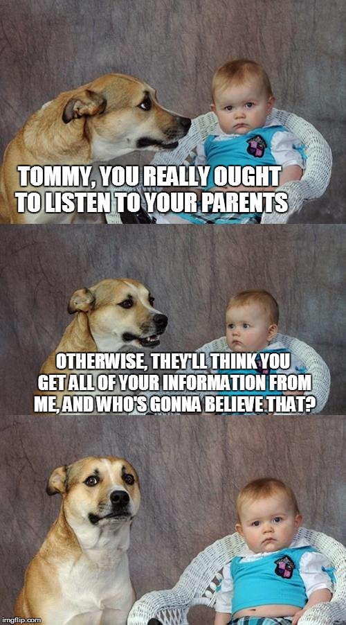 Dad Joke Dog | TOMMY, YOU REALLY OUGHT TO LISTEN TO YOUR PARENTS; OTHERWISE, THEY'LL THINK YOU GET ALL OF YOUR INFORMATION FROM ME, AND WHO'S GONNA BELIEVE THAT? | image tagged in memes,dad joke dog | made w/ Imgflip meme maker