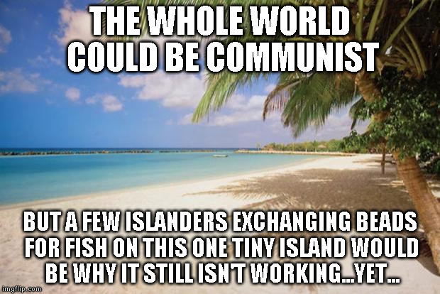 island paradise | THE WHOLE WORLD COULD BE COMMUNIST; BUT A FEW ISLANDERS EXCHANGING BEADS FOR FISH ON THIS ONE TINY ISLAND WOULD BE WHY IT STILL ISN'T WORKING...YET... | image tagged in island paradise | made w/ Imgflip meme maker