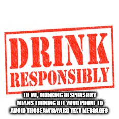  TO ME, DRINKING RESPONSIBLY MEANS TURNING OFF YOUR PHONE TO AVOID THOSE AWKWARD TEXT MESSAGES | image tagged in never ever drink and drive | made w/ Imgflip meme maker