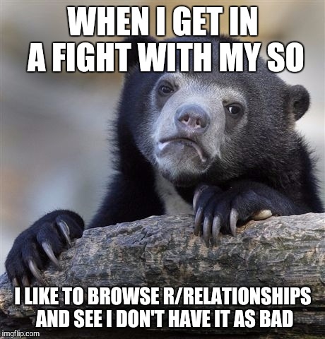 Confession Bear Meme | WHEN I GET IN A FIGHT WITH MY SO; I LIKE TO BROWSE R/RELATIONSHIPS AND SEE I DON'T HAVE IT AS BAD | image tagged in memes,confession bear,AdviceAnimals | made w/ Imgflip meme maker