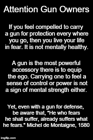 blankbackground | Attention Gun Owners; If you feel compelled to carry a gun for protection every where you go, then you live your life in fear. It is not mentally healthy. A gun is the most powerful accessory there is to equip the ego. Carrying one to feel a sense of control or power is not a sign of mental strength either. Yet, even with a gun for defense, be aware that, "He who fears he shall suffer, already suffers what he fears." Michel de Montaigne, 1580 | image tagged in blankbackground | made w/ Imgflip meme maker