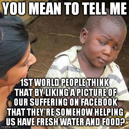 Facebook likes. Mmmm, delicious. | YOU MEAN TO TELL ME; 1ST WORLD PEOPLE THINK THAT BY LIKING A PICTURE OF OUR SUFFERING ON FACEBOOK THAT THEY'RE SOMEHOW HELPING US HAVE FRESH WATER AND FOOD? | image tagged in memes,third world skeptical kid | made w/ Imgflip meme maker