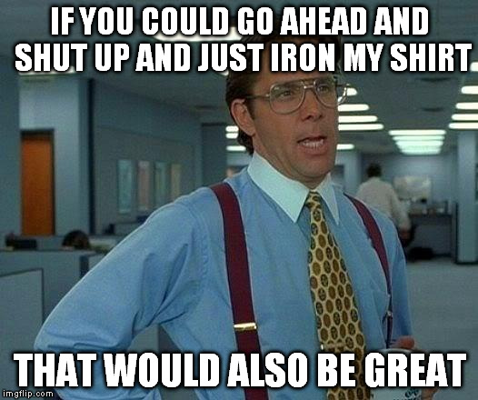 That Would Be Great Meme | IF YOU COULD GO AHEAD AND SHUT UP AND JUST IRON MY SHIRT THAT WOULD ALSO BE GREAT | image tagged in memes,that would be great | made w/ Imgflip meme maker
