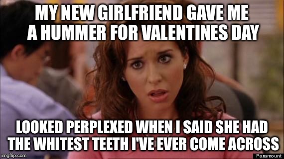 Mean Girls | MY NEW GIRLFRIEND GAVE ME A HUMMER FOR VALENTINES DAY; LOOKED PERPLEXED WHEN I SAID SHE HAD THE WHITEST TEETH I'VE EVER COME ACROSS | image tagged in mean girls | made w/ Imgflip meme maker