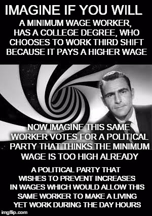 this just boggles my mind | IMAGINE IF YOU WILL; A MINIMUM WAGE WORKER, HAS A COLLEGE DEGREE, WHO CHOOSES TO WORK THIRD SHIFT BECAUSE IT PAYS A HIGHER WAGE; NOW IMAGINE THIS SAME WORKER VOTES FOR A POLITICAL PARTY THAT THINKS THE MINIMUM WAGE IS TOO HIGH ALREADY; A POLITICAL PARTY THAT WISHES TO PREVENT INCREASES IN WAGES WHICH WOULD ALLOW THIS SAME WORKER TO MAKE A LIVING YET WORK DURING THE DAY HOURS | image tagged in twilight zone,politics,minimum wage,paradox | made w/ Imgflip meme maker