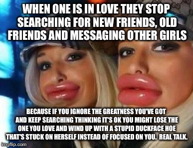 Duck Face Chicks | WHEN ONE IS IN LOVE THEY STOP SEARCHING FOR NEW FRIENDS, OLD FRIENDS AND MESSAGING OTHER GIRLS; BECAUSE IF YOU IGNORE THE GREATNESS YOU'VE GOT AND KEEP SEARCHING THINKING IT'S OK YOU MIGHT LOSE THE ONE YOU LOVE AND WIND UP WITH A STUPID DUCKFACE HOE THAT'S STUCK ON HERSELF INSTEAD OF FOCUSED ON YOU.  REAL TALK. | image tagged in memes,duck face chicks | made w/ Imgflip meme maker