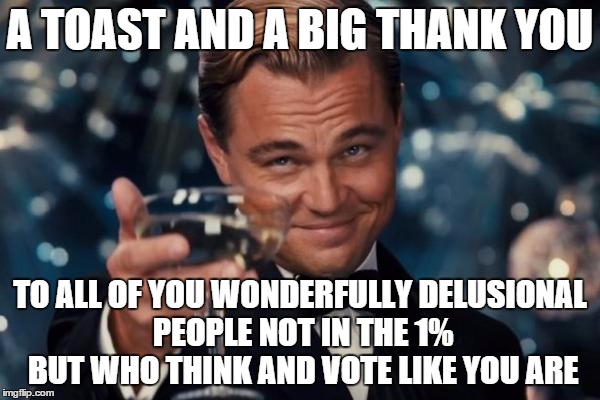Leonardo Dicaprio Cheers Meme | A TOAST AND A BIG THANK YOU; TO ALL OF YOU WONDERFULLY DELUSIONAL PEOPLE NOT IN THE 1% BUT WHO THINK AND VOTE LIKE YOU ARE | image tagged in memes,leonardo dicaprio cheers | made w/ Imgflip meme maker
