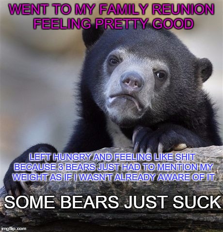 why are bears so mean | WENT TO MY FAMILY REUNION FEELING PRETTY GOOD; LEFT HUNGRY AND FEELING LIKE SHIT BECAUSE 3 BEARS JUST HAD TO MENTION MY WEIGHT AS IF I WASN'T ALREADY AWARE OF IT; SOME BEARS JUST SUCK | image tagged in memes,confession bear | made w/ Imgflip meme maker