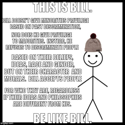 Be Like Bill Meme | THIS IS BILL. BILL DOESN'T GIVE MINORITIES PRIVILEGE BASED ON PAST DISCRIMINATION, NOR DOES HE GIVE PRIVILEGE TO MAJORITIES.  INSTEAD, HE REFUSES TO DISCRIMINATE PEOPLE; BASED ON THEIR BELIEFS, IDEAS, RACE AND GENDER, BUT ON THEIR CHARACTER  AND MORALS.  BILL ACCEPTS PEOPLE; FOR WHO THEY ARE, REGARDLESS IF THEIR IDEAS AND PHILOSOPHIES ARE DIFFERENT FROM HIS. BE LIKE BILL. | image tagged in memes,be like bill | made w/ Imgflip meme maker