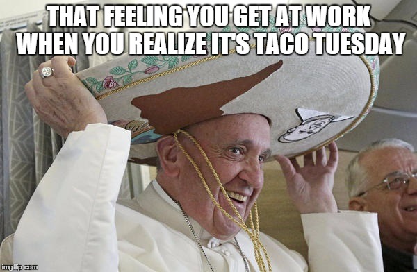 Pope in Mexico | THAT FEELING YOU GET AT WORK WHEN YOU REALIZE IT'S TACO TUESDAY | image tagged in mwotd,popentaco,popeinmexico,tacotuesday | made w/ Imgflip meme maker
