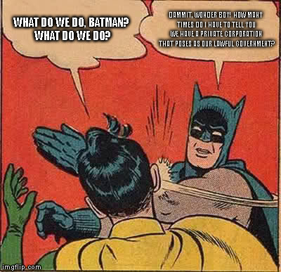 Batman Slapping Robin Meme | WHAT DO WE DO, BATMAN? WHAT DO WE DO? DAMMIT, WONDER BOY! HOW MANY TIMES DO I HAVE TO TELL YOU WE HAVE A PRIVATE CORPORATION THAT POSES AS OUR LAWFUL GOVERNMENT? | image tagged in memes,batman slapping robin | made w/ Imgflip meme maker