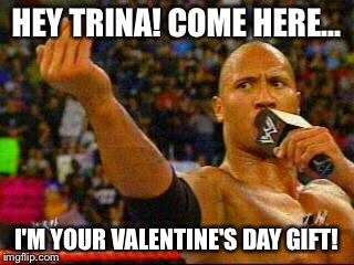 The Rock | HEY TRINA! COME HERE... I'M YOUR VALENTINE'S DAY GIFT! | image tagged in the rock | made w/ Imgflip meme maker