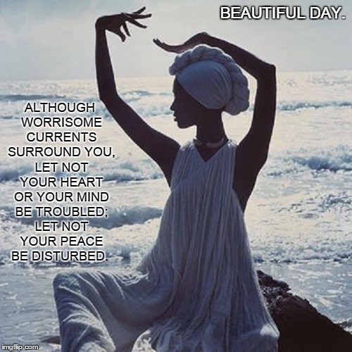 Beautiful Day.  | BEAUTIFUL DAY. ALTHOUGH WORRISOME CURRENTS SURROUND YOU, LET NOT YOUR HEART OR YOUR MIND BE TROUBLED; LET NOT YOUR PEACE BE DISTURBED. | image tagged in life,laugh,love,hope,peace,joy | made w/ Imgflip meme maker