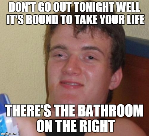 I See the Bathroom Rising | DON'T GO OUT TONIGHT WELL IT'S BOUND TO TAKE YOUR LIFE; THERE'S THE BATHROOM ON THE RIGHT | image tagged in memes,10 guy | made w/ Imgflip meme maker