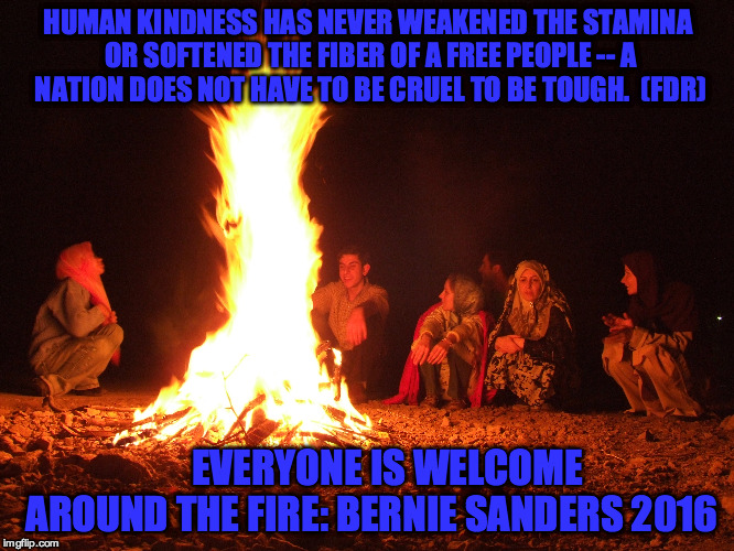 Welcome to the Sanders Fire | HUMAN KINDNESS HAS NEVER WEAKENED THE STAMINA OR SOFTENED THE FIBER OF A FREE PEOPLE -- A NATION DOES NOT HAVE TO BE CRUEL TO BE TOUGH.  (FDR); EVERYONE IS WELCOME AROUND THE FIRE: BERNIE SANDERS 2016 | image tagged in fdr,bernie sanders,welcome around the fire,human kindness,free people,everyone is welcome | made w/ Imgflip meme maker