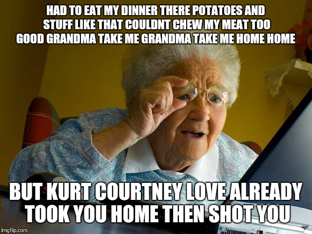 Grandma Finds The Internet Meme | HAD TO EAT MY DINNER THERE POTATOES AND STUFF LIKE THAT COULDNT CHEW MY MEAT TOO GOOD GRANDMA TAKE ME GRANDMA TAKE ME HOME HOME; BUT KURT COURTNEY LOVE ALREADY TOOK YOU HOME THEN SHOT YOU | image tagged in memes,grandma finds the internet | made w/ Imgflip meme maker