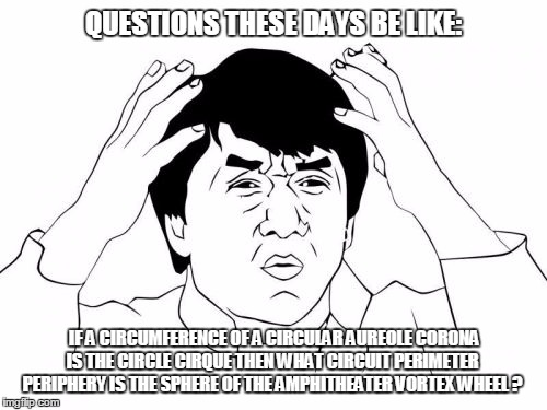 Jackie Chan WTF Meme | QUESTIONS THESE DAYS BE LIKE:; IF A CIRCUMFERENCE OF A CIRCULAR AUREOLE CORONA IS THE CIRCLE CIRQUE THEN WHAT CIRCUIT PERIMETER PERIPHERY IS THE SPHERE OF THE AMPHITHEATER VORTEX WHEEL ? | image tagged in memes,jackie chan wtf,wtf,confused,funny,lmao | made w/ Imgflip meme maker