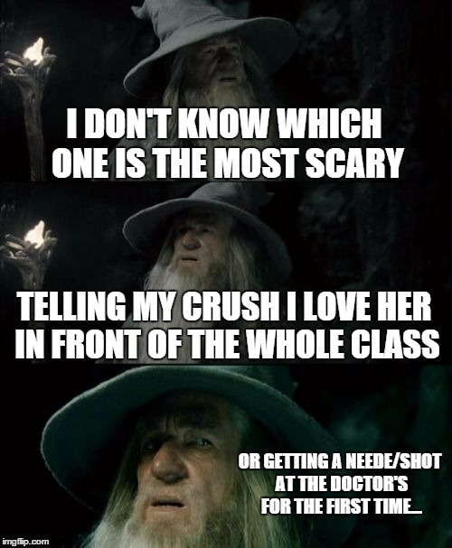 Confused Gandalf | I DON'T KNOW WHICH ONE IS THE MOST SCARY; TELLING MY CRUSH I LOVE HER IN FRONT OF THE WHOLE CLASS; OR GETTING A NEEDE/SHOT AT THE DOCTOR'S FOR THE FIRST TIME... | image tagged in memes,confused gandalf | made w/ Imgflip meme maker