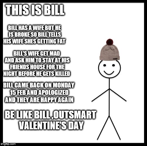 Be Like Bill | THIS IS BILL; BILL HAS A WIFE BUT HE IS BROKE SO BILL TELLS HIS WIFE SHES GETTING FAT; BILL'S WIFE GET MAD AND ASK HIM TO STAY AT HIS FRIENDS HOUSE FOR THE NIGHT BEFORE HE GETS KILLED; BILL CAME BACK ON MONDAY 15 FEB AND APOLOGIZED  AND THEY ARE HAPPY AGAIN; BE LIKE BILL ,OUTSMART VALENTINE'S DAY | image tagged in memes,be like bill | made w/ Imgflip meme maker