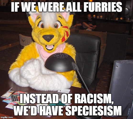 world's most interesting FURRY | IF WE WERE ALL FURRIES; INSTEAD OF RACISM, WE'D HAVE SPECIESISM | image tagged in world's most interesting furry | made w/ Imgflip meme maker
