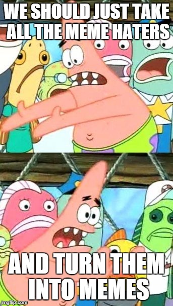 Agreed | WE SHOULD JUST TAKE ALL THE MEME HATERS; AND TURN THEM INTO MEMES | image tagged in memes,put it somewhere else patrick,agreed,so true,haters gonna be memed | made w/ Imgflip meme maker
