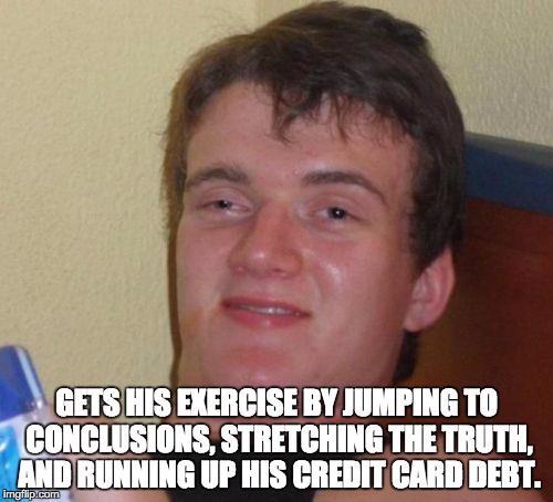 10 Guy Meme | GETS HIS EXERCISE BY JUMPING TO CONCLUSIONS, STRETCHING THE TRUTH, AND RUNNING UP HIS CREDIT CARD DEBT. | image tagged in memes,10 guy | made w/ Imgflip meme maker