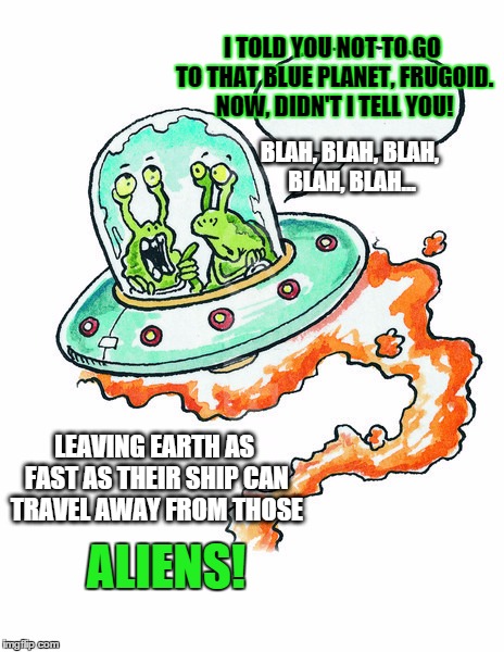 If aliens really came here.. | I TOLD YOU NOT TO GO TO THAT BLUE PLANET, FRUGOID. NOW, DIDN'T I TELL YOU! BLAH, BLAH, BLAH, BLAH, BLAH... LEAVING EARTH AS FAST AS THEIR SHIP CAN TRAVEL AWAY FROM THOSE; ALIENS! | image tagged in who are the aliens,memes,funny memes,ufos,aliens | made w/ Imgflip meme maker