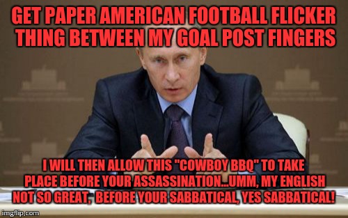 Vladimir Putin being Vladimir Putin  | GET PAPER AMERICAN FOOTBALL FLICKER THING BETWEEN MY GOAL POST FINGERS; I WILL THEN ALLOW THIS "COWBOY BBQ" TO TAKE PLACE BEFORE YOUR ASSASSINATION...UMM, MY ENGLISH NOT SO GREAT,  BEFORE YOUR SABBATICAL, YES SABBATICAL! | image tagged in memes,vladimir putin | made w/ Imgflip meme maker