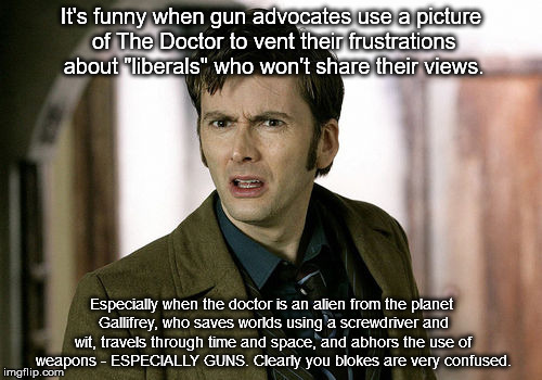 Gun advocates are funny and make no sense at all | It's funny when gun advocates use a picture of The Doctor to vent their frustrations about "liberals" who won't share their views. Especially when the doctor is an alien from the planet Gallifrey, who saves worlds using a screwdriver and wit, travels through time and space, and abhors the use of weapons - ESPECIALLY GUNS. Clearly you blokes are very confused. | image tagged in gun advocates are hard core funny and not in a good way,gun advocates,dr who,wrong picture folks,sad desparate ill informed peop | made w/ Imgflip meme maker