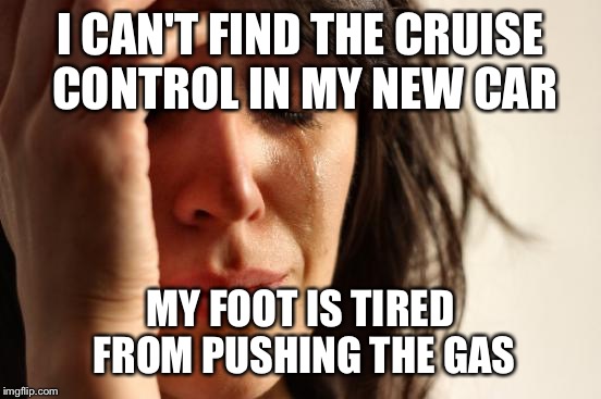 First World Problems Meme | I CAN'T FIND THE CRUISE CONTROL IN MY NEW CAR; MY FOOT IS TIRED FROM PUSHING THE GAS | image tagged in memes,first world problems,AdviceAnimals | made w/ Imgflip meme maker