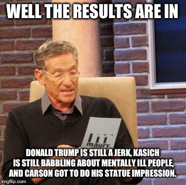 Oddly enough, this debate was quite simmilar to an episode of Maury.. |  WELL THE RESULTS ARE IN; DONALD TRUMP IS STILL A JERK, KASICH IS STILL BABBLING ABOUT MENTALLY ILL PEOPLE, AND CARSON GOT TO DO HIS STATUE IMPRESSION. | image tagged in memes,maury lie detector,republican debate,politics,political,donald trump | made w/ Imgflip meme maker