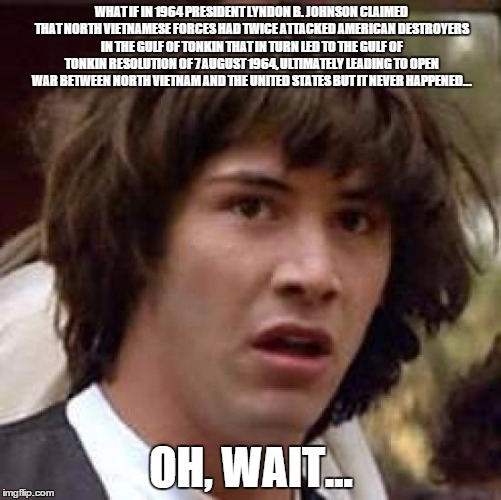 Conspiracy Keanu | WHAT IF IN 1964 PRESIDENT LYNDON B. JOHNSON CLAIMED THAT NORTH VIETNAMESE FORCES HAD TWICE ATTACKED AMERICAN DESTROYERS IN THE GULF OF TONKIN THAT IN TURN LED TO THE GULF OF TONKIN RESOLUTION OF 7 AUGUST 1964, ULTIMATELY LEADING TO OPEN WAR BETWEEN NORTH VIETNAM AND THE UNITED STATES BUT IT NEVER HAPPENED... OH, WAIT... | image tagged in memes,conspiracy keanu | made w/ Imgflip meme maker