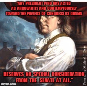 Benjamin Franklin | "ANY  PRESIDENT  WHO  HAS  ACTED  AS   ARROGANTLY  AND  CONTEMPTUOUSLY TOWARD THE POWERS  OF  CONGRESS  AS  OBAMA; DESERVES  NO  SPECIAL  CONSIDERATION  FROM  THE   SENATE  AT  ALL." | image tagged in benjamin franklin | made w/ Imgflip meme maker