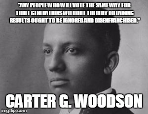 Carter G. Woodson | "ANY PEOPLE WHO WILL VOTE THE SAME WAY FOR THREE GENERATIONS WITHOUT THEREBY OBTAINING RESULTS OUGHT TO BE IGNORED AND DISENFRANCHISED."; CARTER G. WOODSON | image tagged in black history month | made w/ Imgflip meme maker