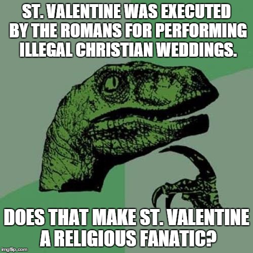 Philosoraptor Meme | ST. VALENTINE WAS EXECUTED BY THE ROMANS FOR PERFORMING ILLEGAL CHRISTIAN WEDDINGS. DOES THAT MAKE ST. VALENTINE A RELIGIOUS FANATIC? | image tagged in memes,philosoraptor | made w/ Imgflip meme maker