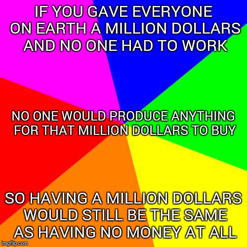 Giving people money for nothing just reduces the value of money | IF YOU GAVE EVERYONE ON EARTH A MILLION DOLLARS AND NO ONE HAD TO WORK; NO ONE WOULD PRODUCE ANYTHING FOR THAT MILLION DOLLARS TO BUY; SO HAVING A MILLION DOLLARS WOULD STILL BE THE SAME AS HAVING NO MONEY AT ALL | image tagged in memes,blank colored background | made w/ Imgflip meme maker